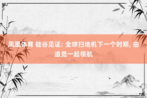 凤凰体育 硅谷见证: 全球扫地机下一个时期， 由追觅一起领航