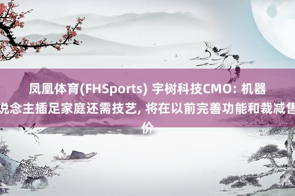 凤凰体育(FHSports) 宇树科技CMO: 机器东说念主插足家庭还需技艺， 将在以前完善功能和裁减售价