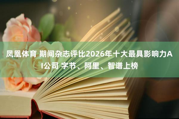 凤凰体育 期间杂志评比2026年十大最具影响力AI公司 字节、阿里、智谱上榜