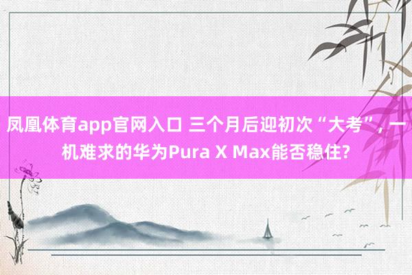 凤凰体育app官网入口 三个月后迎初次“大考”， 一机难求的华为Pura X Max能否稳住?