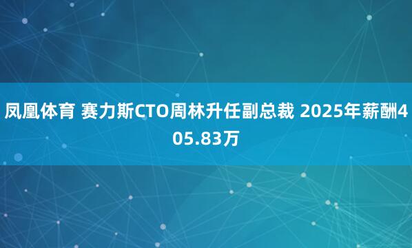 凤凰体育 赛力斯CTO周林升任副总裁 2025年薪酬405.83万