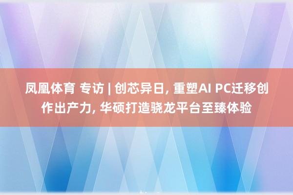 凤凰体育 专访 | 创芯异日， 重塑AI PC迁移创作出产力， 华硕打造骁龙平台至臻体验