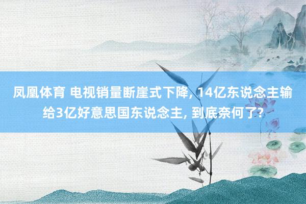 凤凰体育 电视销量断崖式下降， 14亿东说念主输给3亿好意思国东说念主， 到底奈何了?