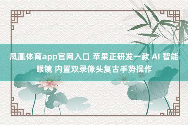 凤凰体育app官网入口 苹果正研发一款 AI 智能眼镜 内置双录像头复古手势操作