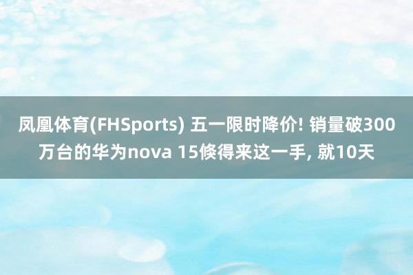 凤凰体育(FHSports) 五一限时降价! 销量破300万台的华为nova 15倏得来这一手， 就10天