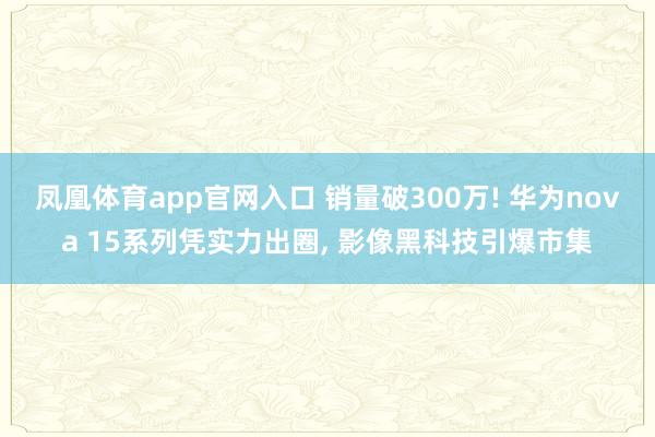 凤凰体育app官网入口 销量破300万! 华为nova 15系列凭实力出圈， 影像黑科技引爆市集
