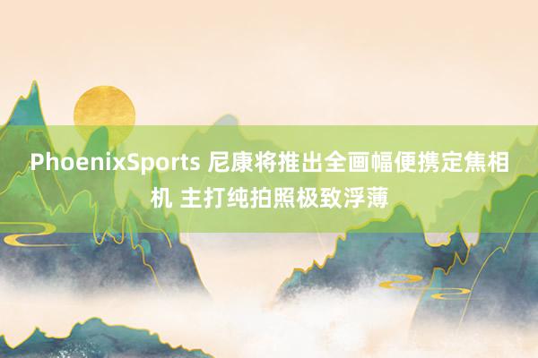 PhoenixSports 尼康将推出全画幅便携定焦相机 主打纯拍照极致浮薄