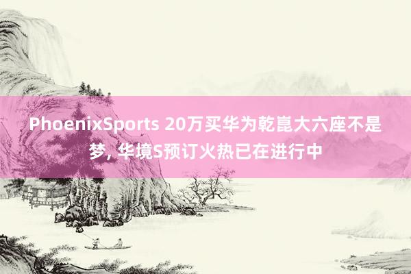 PhoenixSports 20万买华为乾崑大六座不是梦， 华境S预订火热已在进行中