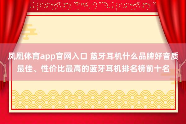 凤凰体育app官网入口 蓝牙耳机什么品牌好音质最佳、性价比最高的蓝牙耳机排名榜前十名