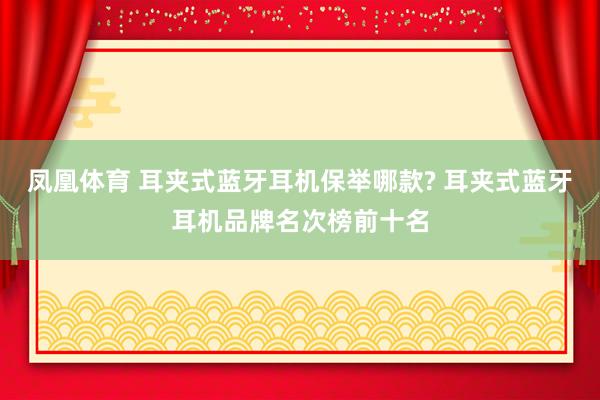 凤凰体育 耳夹式蓝牙耳机保举哪款? 耳夹式蓝牙耳机品牌名次榜前十名