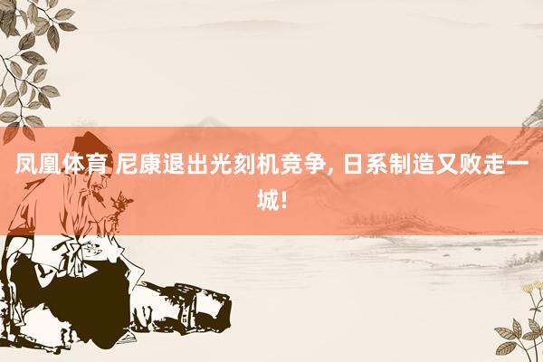 凤凰体育 尼康退出光刻机竞争， 日系制造又败走一城!