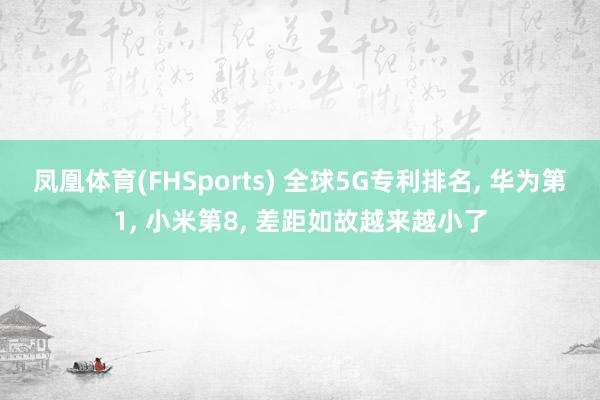 凤凰体育(FHSports) 全球5G专利排名， 华为第1， 小米第8， 差距如故越来越小了