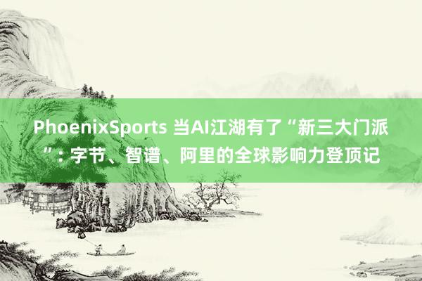 PhoenixSports 当AI江湖有了“新三大门派”: 字节、智谱、阿里的全球影响力登顶记