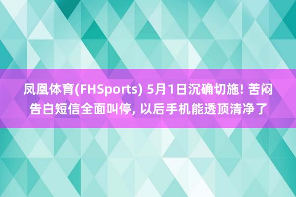 凤凰体育(FHSports) 5月1日沉确切施! 苦闷告白短信全面叫停， 以后手机能透顶清净了