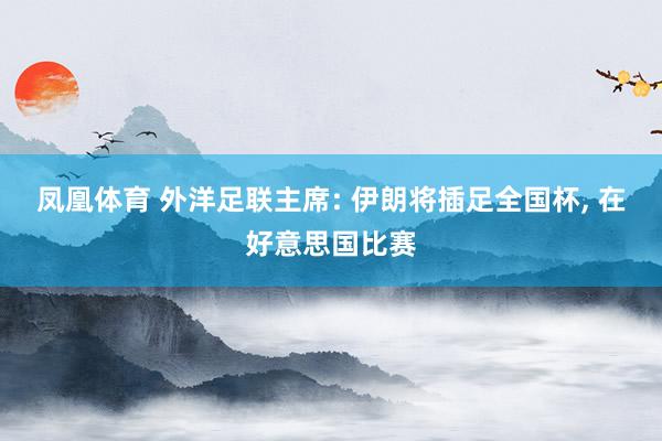 凤凰体育 外洋足联主席: 伊朗将插足全国杯， 在好意思国比赛