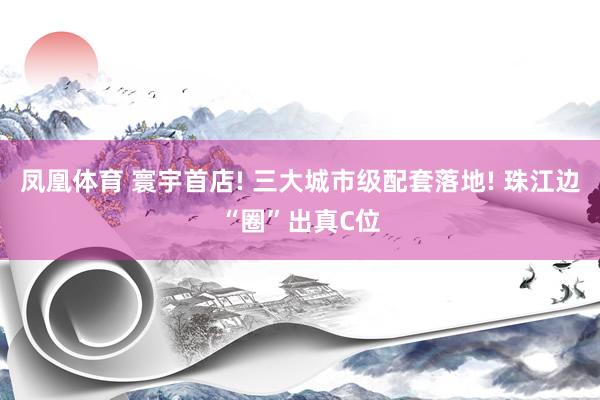 凤凰体育 寰宇首店! 三大城市级配套落地! 珠江边“圈”出真C位