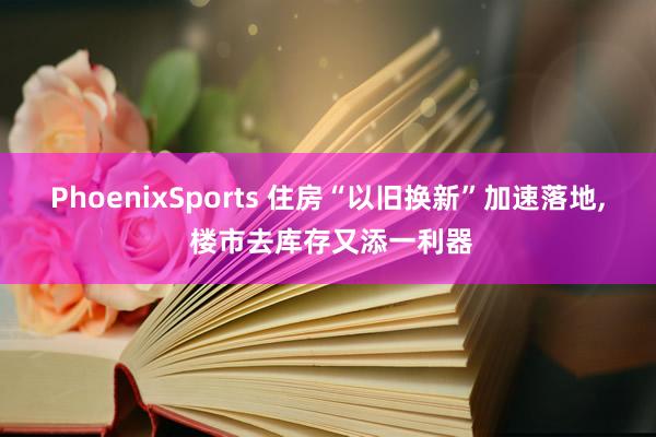 PhoenixSports 住房“以旧换新”加速落地， 楼市去库存又添一利器