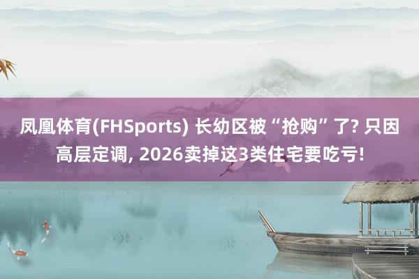 凤凰体育(FHSports) 长幼区被“抢购”了? 只因高层定调， 2026卖掉这3类住宅要吃亏!