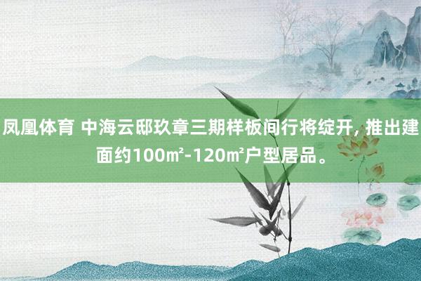 凤凰体育 中海云邸玖章三期样板间行将绽开， 推出建面约100㎡-120㎡户型居品。