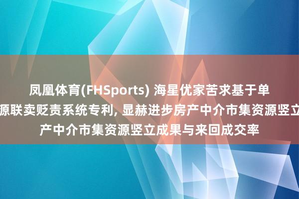 凤凰体育(FHSports) 海星优家苦求基于单边代理的全行业房源联卖贬责系统专利， 显赫进步房产中介市集资源竖立成果与来回成交率