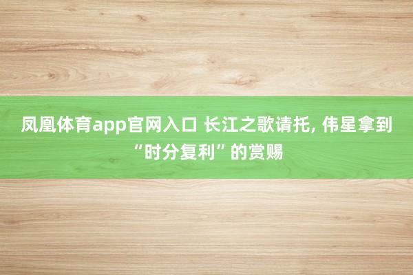 凤凰体育app官网入口 长江之歌请托， 伟星拿到“时分复利”的赏赐