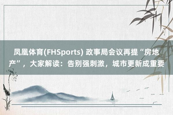 凤凰体育(FHSports) 政事局会议再提“房地产”，大家解读：告别强刺激，城市更新成重要