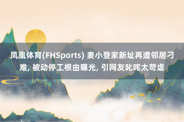 凤凰体育(FHSports) 麦小登家新址再遭邻居刁难， 被动停工根由曝光， 引网友叱咤太苛虐