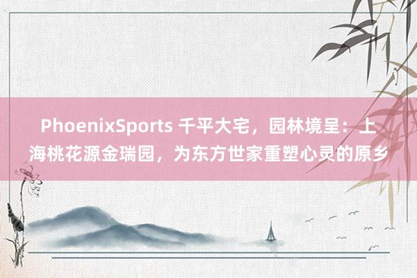 PhoenixSports 千平大宅，园林境呈：上海桃花源金瑞园，为东方世家重塑心灵的原乡
