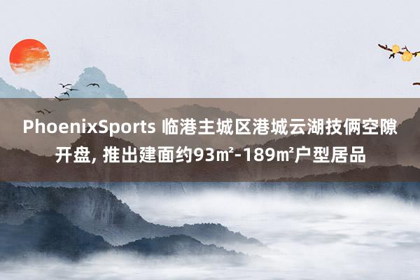 PhoenixSports 临港主城区港城云湖技俩空隙开盘， 推出建面约93㎡-189㎡户型居品