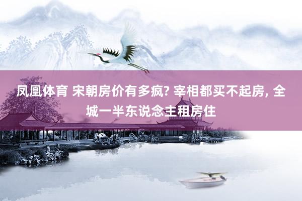 凤凰体育 宋朝房价有多疯? 宰相都买不起房， 全城一半东说念主租房住