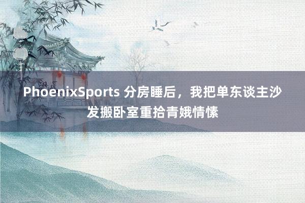 PhoenixSports 分房睡后，我把单东谈主沙发搬卧室重拾青娥情愫