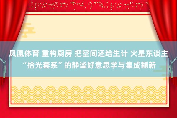凤凰体育 重构厨房 把空间还给生计 火星东谈主“拾光套系”的静谧好意思学与集成翻新
