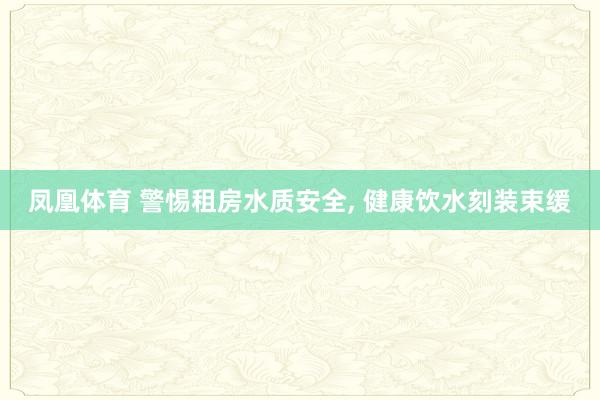 凤凰体育 警惕租房水质安全， 健康饮水刻装束缓