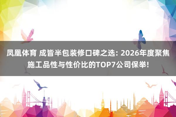 凤凰体育 成皆半包装修口碑之选: 2026年度聚焦施工品性与性价比的TOP7公司保举!