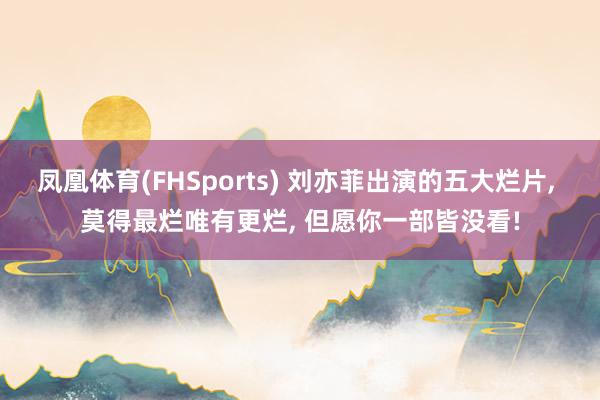 凤凰体育(FHSports) 刘亦菲出演的五大烂片， 莫得最烂唯有更烂， 但愿你一部皆没看!