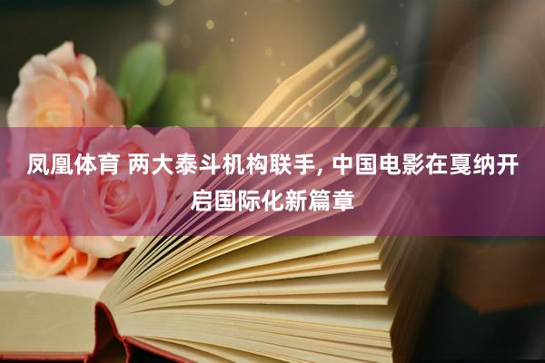凤凰体育 两大泰斗机构联手， 中国电影在戛纳开启国际化新篇章