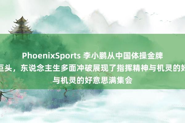 PhoenixSports 李小鹏从中国体操金牌巨星到生意巨头，东说念主生多面冲破展现了指挥精神与机灵的好意思满集会