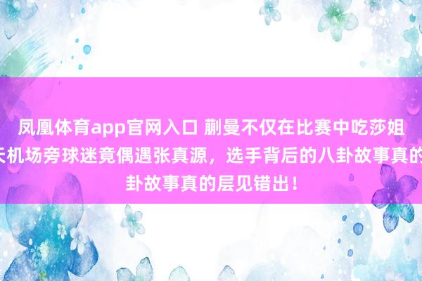 凤凰体育app官网入口 蒯曼不仅在比赛中吃莎姐的瓜，今天机场旁球迷竟偶遇张真源，选手背后的八卦故事真的层见错出！