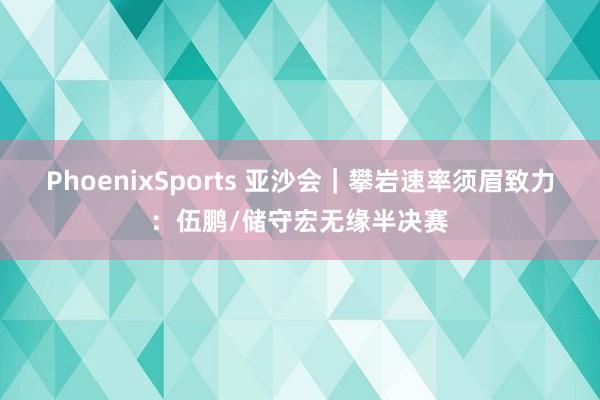 PhoenixSports 亚沙会｜攀岩速率须眉致力：伍鹏/储守宏无缘半决赛