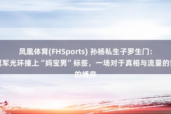 凤凰体育(FHSports) 孙杨私生子罗生门：当冠军光环撞上“妈宝男”标签，一场对于真相与流量的博弈