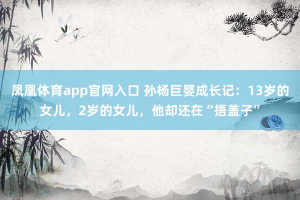 凤凰体育app官网入口 孙杨巨婴成长记：13岁的女儿，2岁的女儿，他却还在“捂盖子”