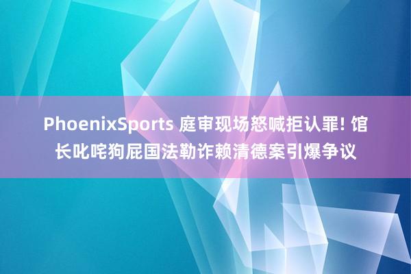 PhoenixSports 庭审现场怒喊拒认罪! 馆长叱咤狗屁国法勒诈赖清德案引爆争议