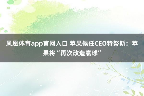 凤凰体育app官网入口 苹果候任CEO特努斯：苹果将“再次改造寰球”