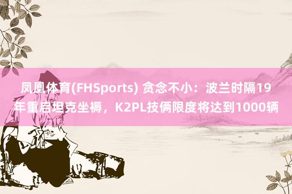 凤凰体育(FHSports) 贪念不小：波兰时隔19年重启坦克坐褥，K2PL技俩限度将达到1000辆