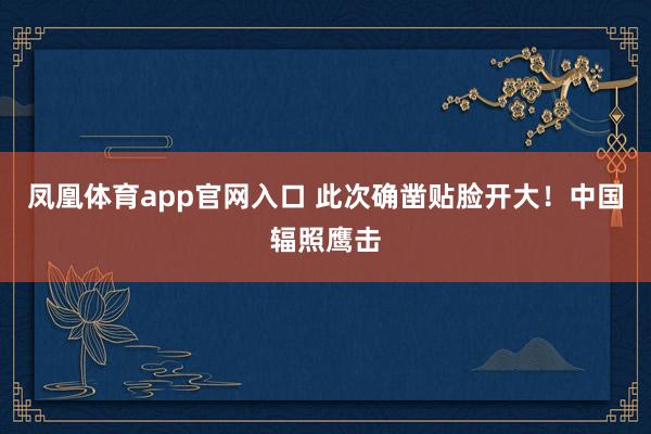 凤凰体育app官网入口 此次确凿贴脸开大！中国辐照鹰击
