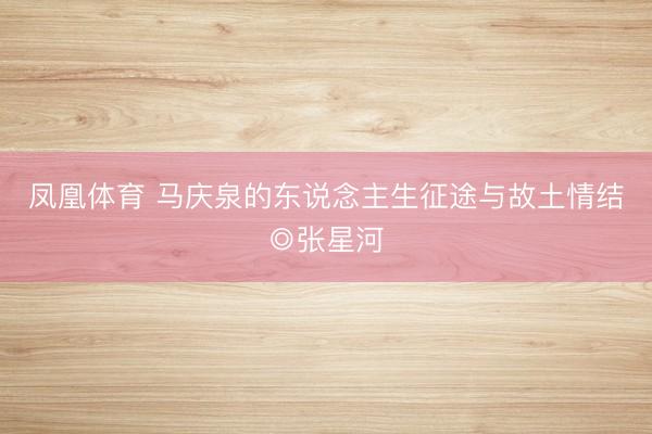 凤凰体育 马庆泉的东说念主生征途与故土情结◎张星河