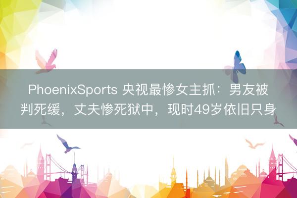 PhoenixSports 央视最惨女主抓：男友被判死缓，丈夫惨死狱中，现时49岁依旧只身