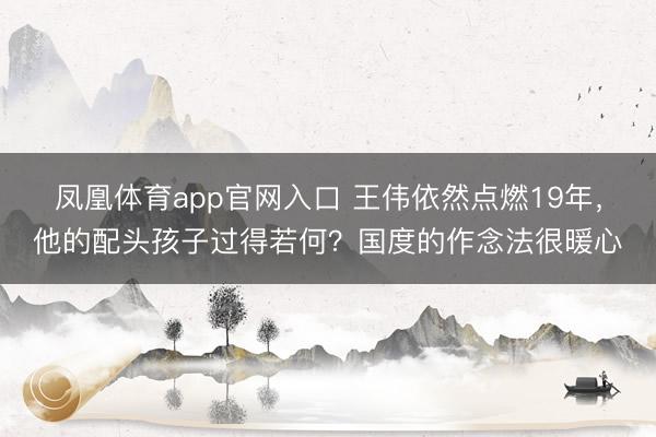 凤凰体育app官网入口 王伟依然点燃19年，他的配头孩子过得若何？国度的作念法很暖心