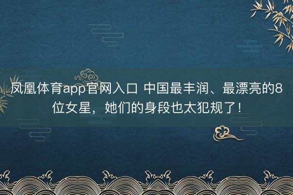 凤凰体育app官网入口 中国最丰润、最漂亮的8位女星，她们的身段也太犯规了！