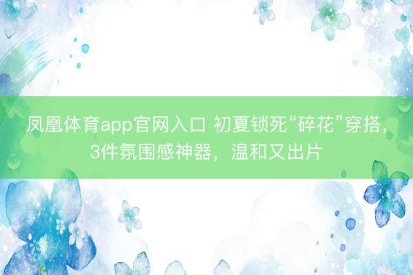 凤凰体育app官网入口 初夏锁死“碎花”穿搭，3件氛围感神器，温和又出片